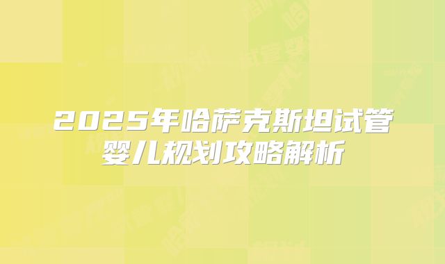 2025年哈萨克斯坦试管婴儿规划攻略解析