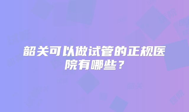 韶关可以做试管的正规医院有哪些？