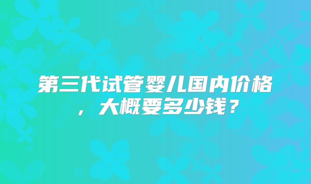 第三代试管婴儿国内价格,大概要多少钱?