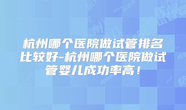 杭州哪个医院做试管排名比较好-杭州哪个医院做试管婴儿成功率高！