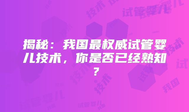 揭秘:我国最权威试管婴儿技术,你是否已经熟知?