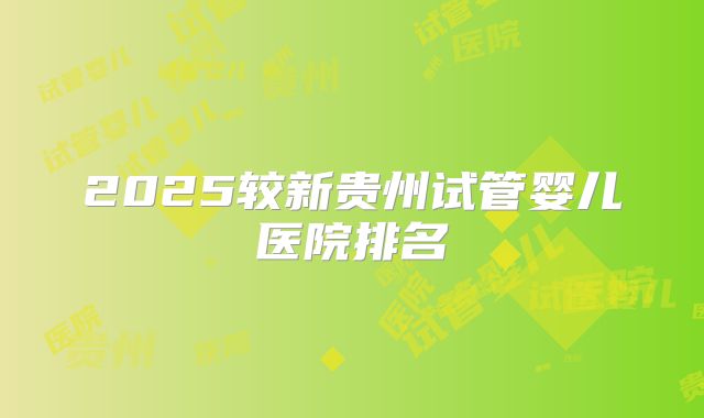 2025较新贵州试管婴儿医院排名