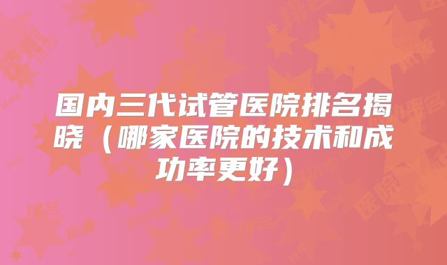 国内三代试管医院排名揭晓（哪家医院的技术和成功率更好）