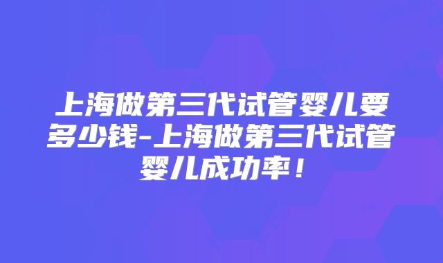 上海做第三代试管婴儿要多少钱-上海做第三代试管婴儿成功率！