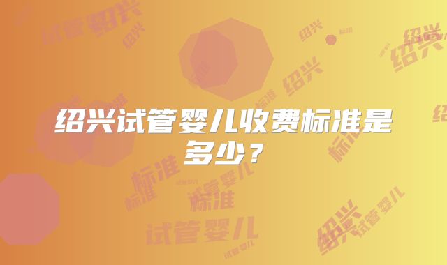 绍兴试管婴儿收费标准是多少?