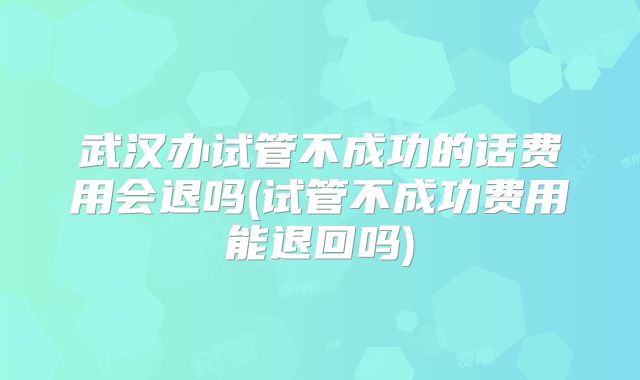 武汉办试管不成功的话费用会退吗(试管不成功费用能退回吗)