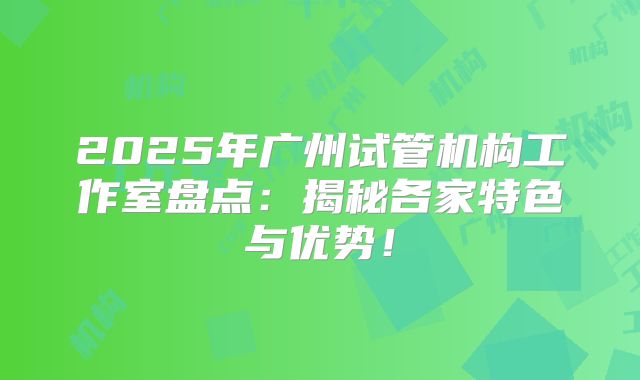 2025年广州试管机构工作室盘点：揭秘各家特色与优势！