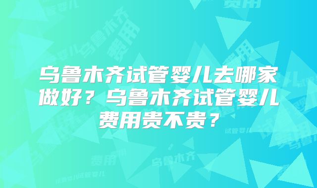 乌鲁木齐试管婴儿去哪家做好?乌鲁木齐试管婴儿费用贵不贵?