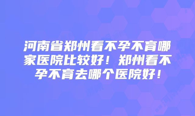 河南省郑州看不孕不育哪家医院比较好！郑州看不孕不育去哪个医院好！