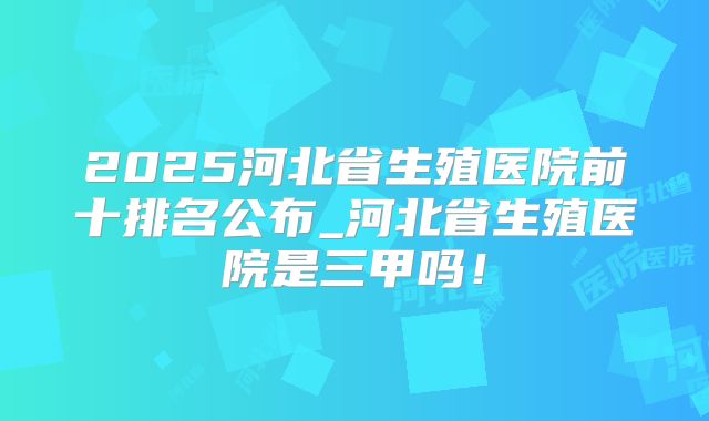 2025河北省生殖医院前十排名公布_河北省生殖医院是三甲吗!