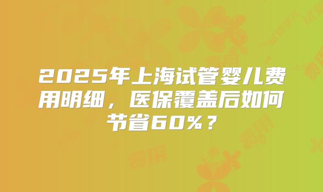 2025年上海试管婴儿费用明细，医保覆盖后如何节省60%？