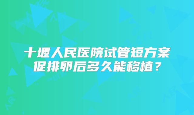 十堰人民医院试管短方案促排卵后多久能移植？