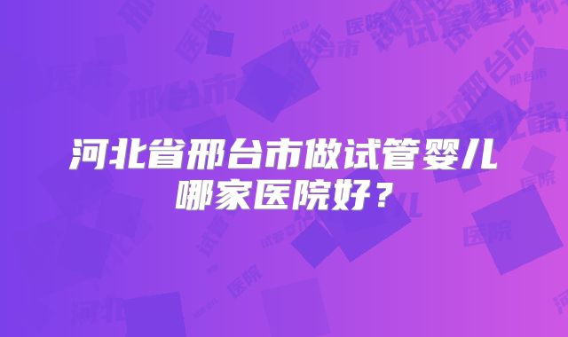 河北省邢台市做试管婴儿哪家医院好？