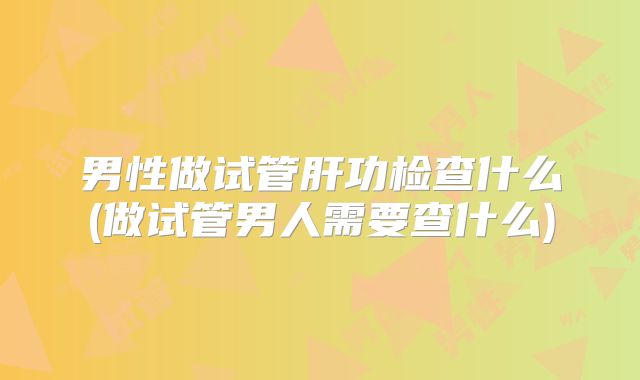 男性做试管肝功检查什么(做试管男人需要查什么)