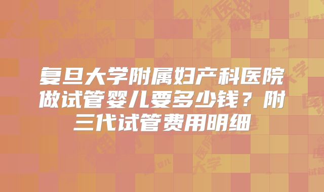 复旦大学附属妇产科医院做试管婴儿要多少钱？附三代试管费用明细
