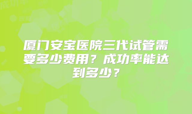厦门安宝医院三代试管需要多少费用？成功率能达到多少？