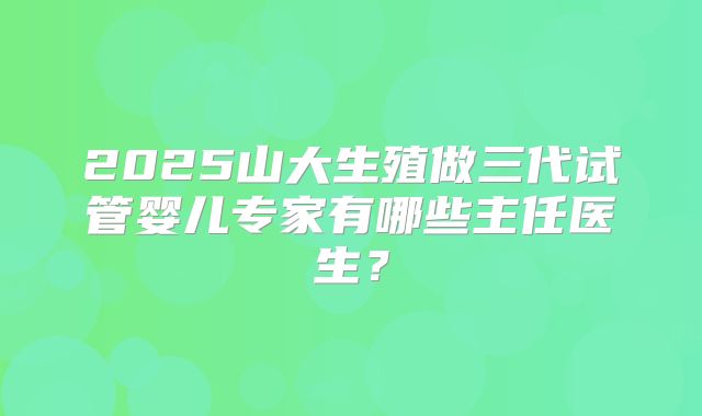 2025山大生殖做三代试管婴儿专家有哪些主任医生？
