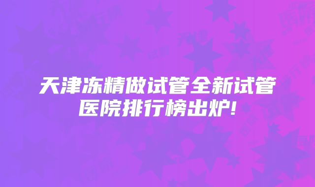 天津冻精做试管全新试管医院排行榜出炉!