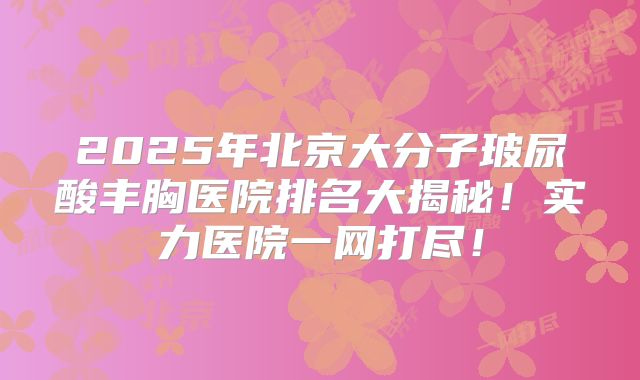 2025年北京大分子玻尿酸丰胸医院排名大揭秘！实力医院一网打尽！
