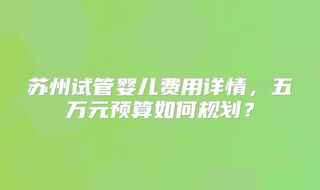 苏州试管婴儿费用详情，五万元预算如何规划？