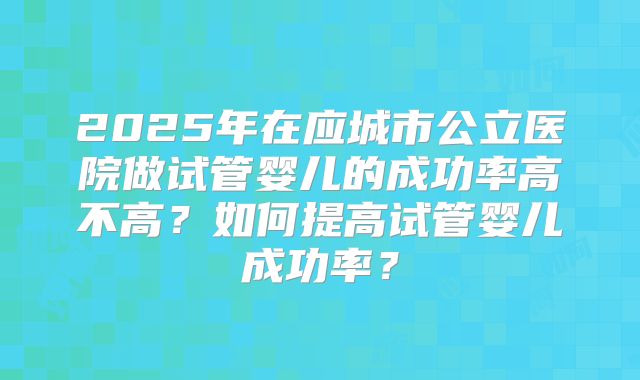 2025年在应城市公立医院做试管婴儿的成功率高不高？如何提高试管婴儿成功率？