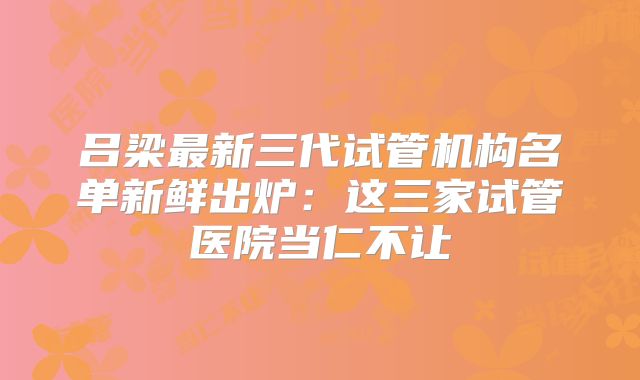 吕梁最新三代试管机构名单新鲜出炉：这三家试管医院当仁不让