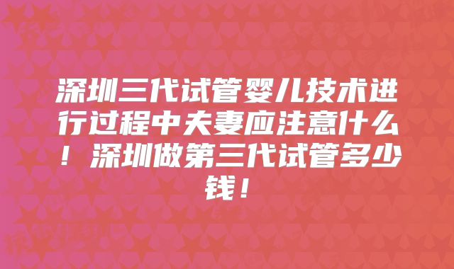 深圳三代试管婴儿技术进行过程中夫妻应注意什么!深圳做第三代试管多少钱!
