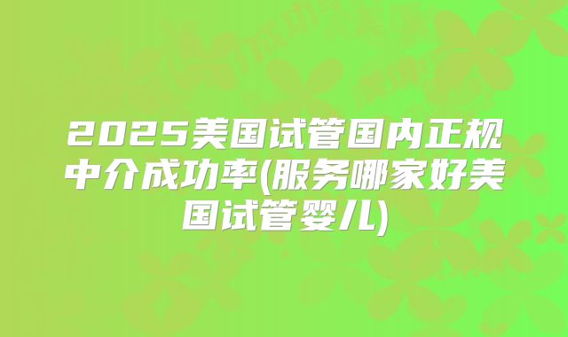 2025美国试管国内正规中介成功率(服务哪家好美国试管婴儿)