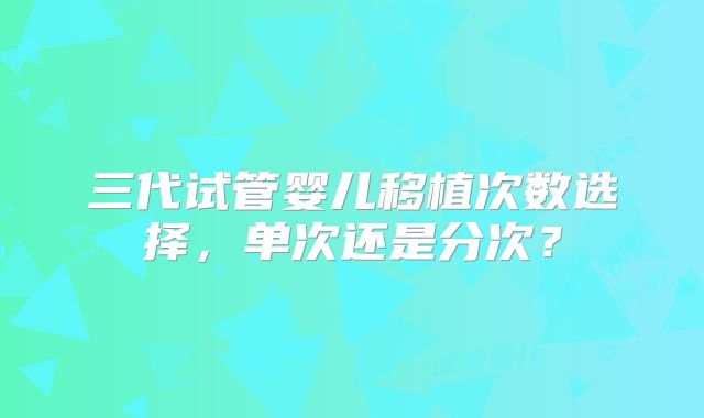 三代试管婴儿移植次数选择,单次还是分次?