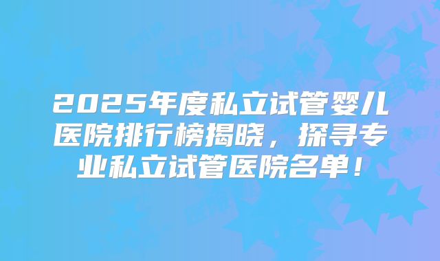 2025年度私立试管婴儿医院排行榜揭晓，探寻专业私立试管医院名单！