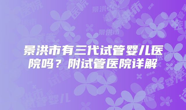 景洪市有三代试管婴儿医院吗?附试管医院详解