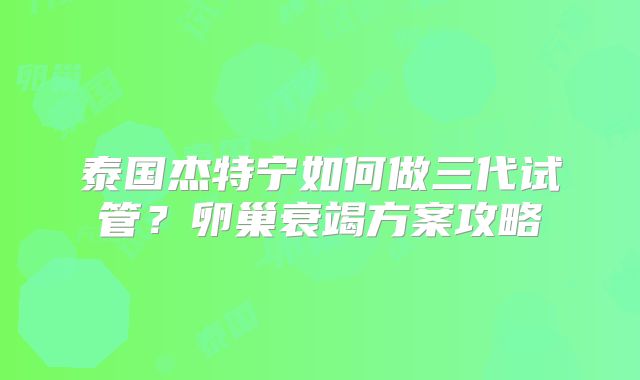 泰国杰特宁如何做三代试管?卵巢衰竭方案攻略