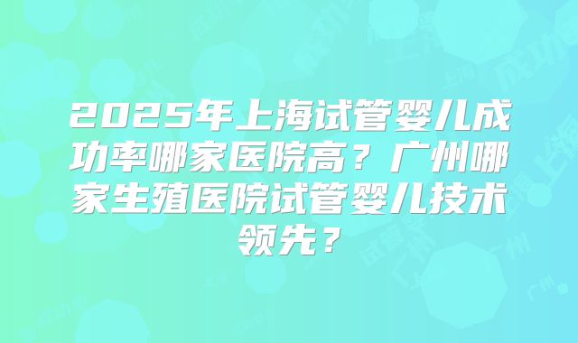 2025年上海试管婴儿成功率哪家医院高？广州哪家生殖医院试管婴儿技术领先？