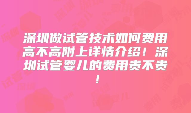 深圳做试管技术如何费用高不高附上详情介绍！深圳试管婴儿的费用贵不贵！