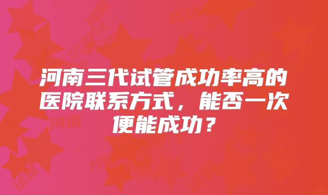 河南三代试管成功率高的医院联系方式，能否一次便能成功？