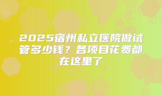 2025宿州私立医院做试管多少钱？各项目花费都在这里了