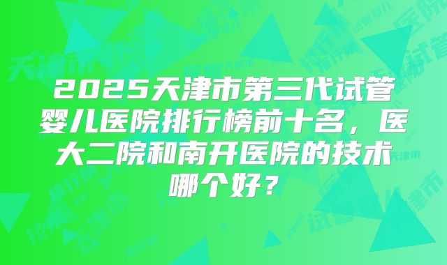 2025天津市第三代试管婴儿医院排行榜前十名，医大二院和南开医院的技术哪个好？