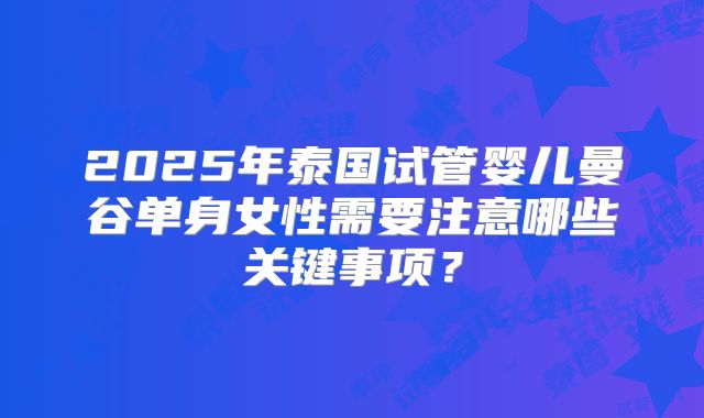2025年泰国试管婴儿曼谷单身女性需要注意哪些关键事项？