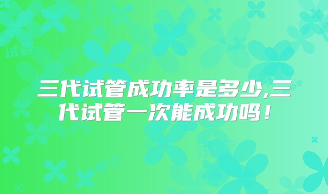 三代试管成功率是多少,三代试管一次能成功吗！