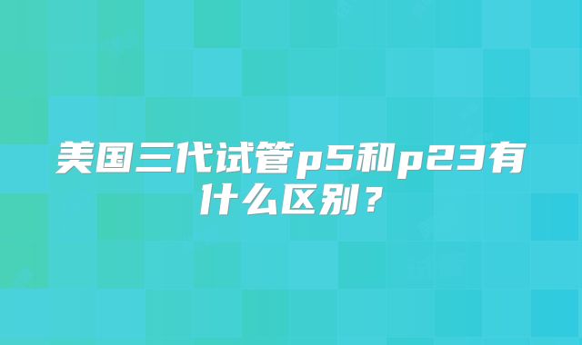 美国三代试管p5和p23有什么区别？