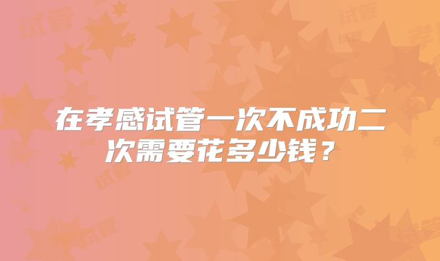 在孝感试管一次不成功二次需要花多少钱?