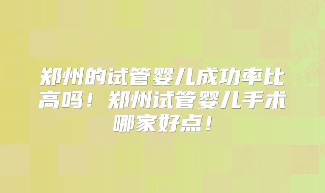 郑州的试管婴儿成功率比高吗！郑州试管婴儿手术哪家好点！