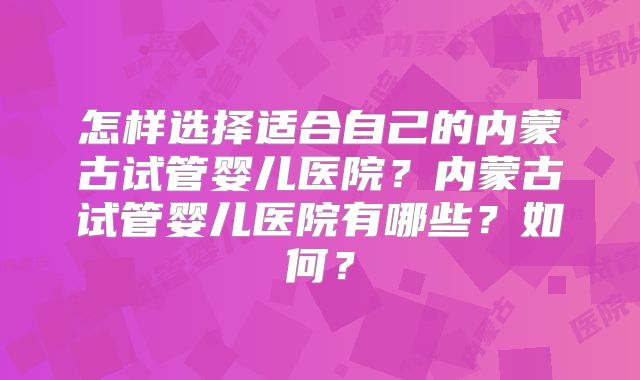 怎样选择适合自己的内蒙古试管婴儿医院？内蒙古试管婴儿医院有哪些？如何？
