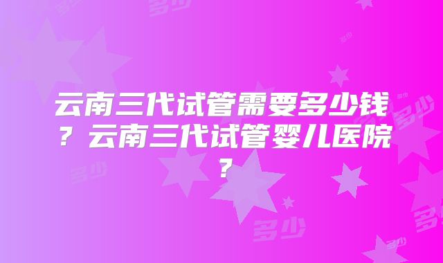 云南三代试管需要多少钱？云南三代试管婴儿医院？
