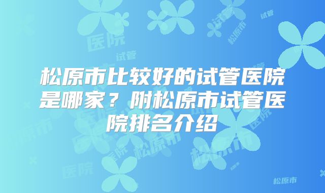 松原市比较好的试管医院是哪家?附松原市试管医院排名介绍