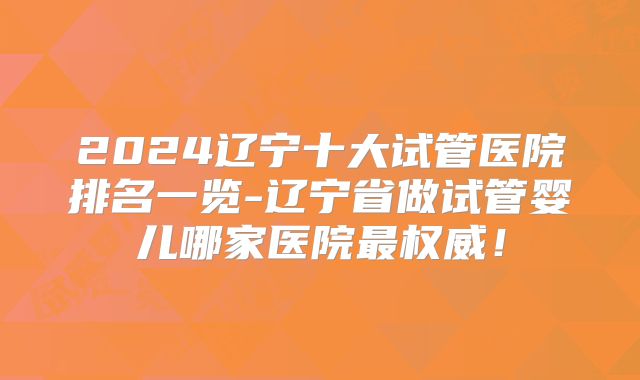2024辽宁十大试管医院排名一览-辽宁省做试管婴儿哪家医院最权威!