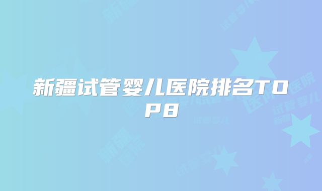 新疆试管婴儿医院排名TOP8