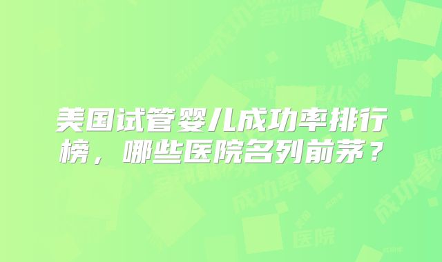 美国试管婴儿成功率排行榜，哪些医院名列前茅？