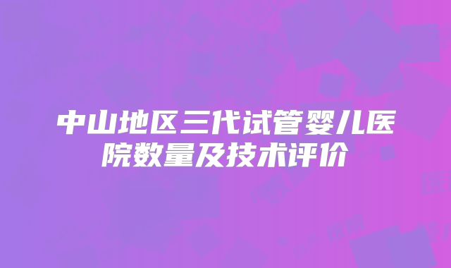 中山地区三代试管婴儿医院数量及技术评价
