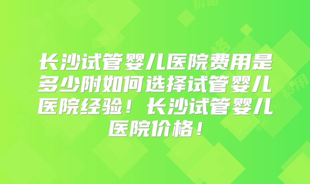 长沙试管婴儿医院费用是多少附如何选择试管婴儿医院经验！长沙试管婴儿医院价格！